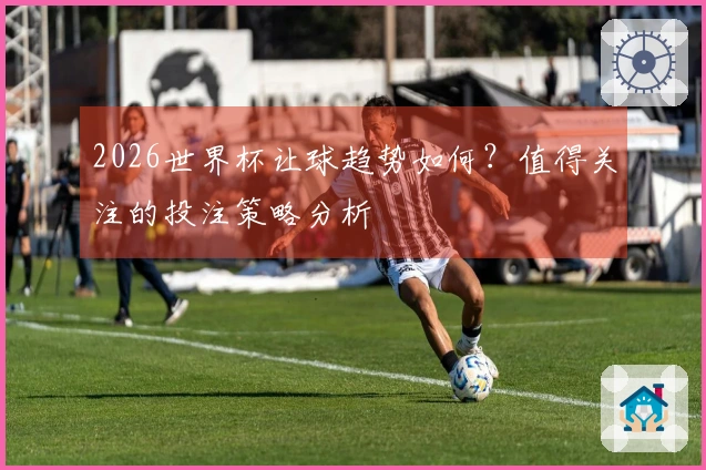 2026世界杯让球趋势如何？值得关注的投注策略分析